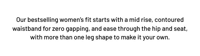 Our bestselling women’s fit starts with a mid rise, contoured waistband and ease through the hip and seat, with more than one leg shape to make it your own.
