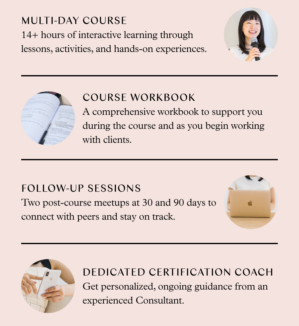 14+ hours of interactive learning through lessons, activities, and hands-on experiences. A comprehensive workbook to support you during the course and as you begin working with clients. Two post-course meetups at 30 and 90 days to connect with peers and stay on track. A dedicated Certification Coach.