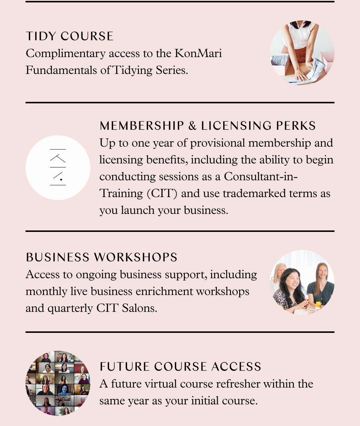 Complimentary access to the KonMari Fundamentals of Tidying Series. Up to one year of provisional membership and licensing benefits, including the ability to begin conducting sessions as a Consultant-in-Training (CIT) and use trademarked terms as you launch your business. Access to ongoing business support, including monthly live business enrichment workshops and quarterly CIT Salons. A future virtual course refresher within the same year as your initial course.