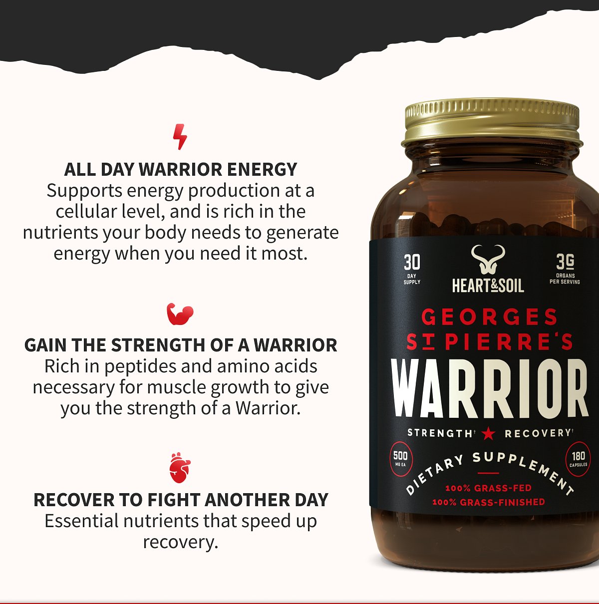 ⚡ ALL DAY WARRIOR ENERGY Supports energy production at a cellular level, and is rich in the nutrients your body needs to generate energy when you need it most.  💪 GAIN THE STRENGTH OF A WARRIOR Rich in peptides and amino acids necessary for muscle growth to give you the strength of a Warrior.  ❤️ RECOVER TO FIGHT ANOTHER DAY Essential nutrients that speed up recovery.  (Product label: HEART&SOIL — GEORGES ST PIERRE'S WARRIOR — STRENGTH ★ RECOVERY — DIETARY SUPPLEMENT — 100% GRASS-FED, 100% GRASS-FINISHED — 30 DAY SUPPLY, 3G ORGANS PER SERVING, 500MG EA, 180 CAPSULES)