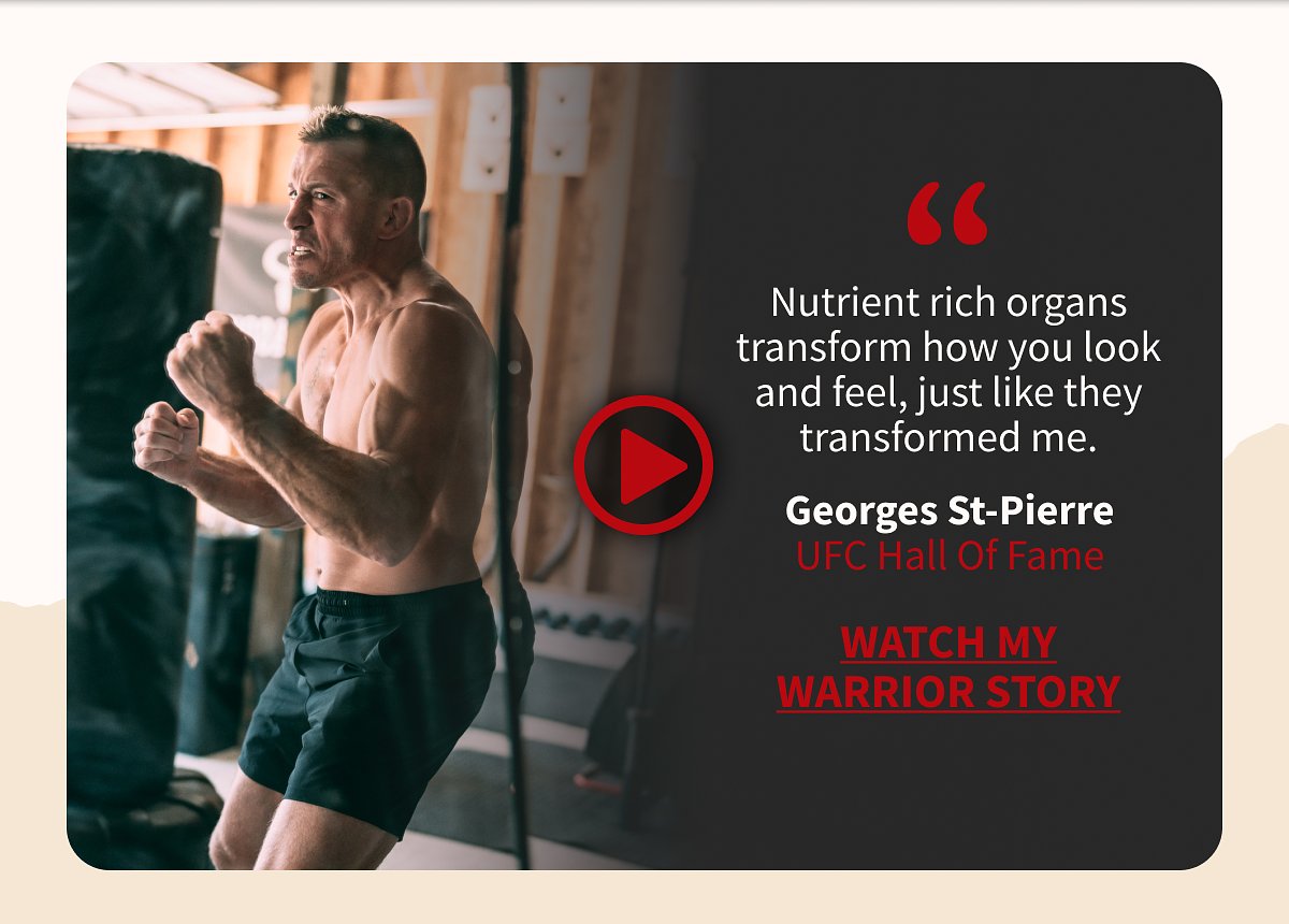 Nutrient rich organs transform how you look and feel, just like they transformed me. Georges St-Pierre UFC Hall Of Fame watch my warrior story