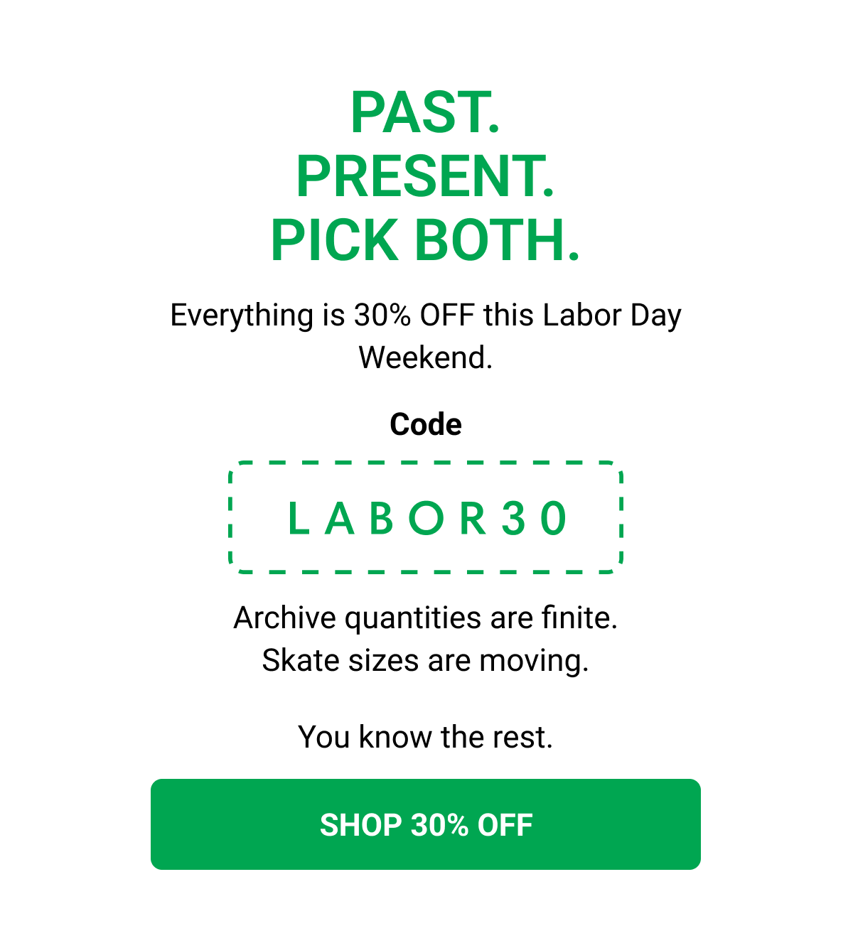 PAST. PRESENT. PICK BOTH. Everything is 30% OFF this Labor Day Weekend. Code LABOR30 Archive quantities are finite. Skate sizes are moving. You know the rest. SHOP 30% OFF