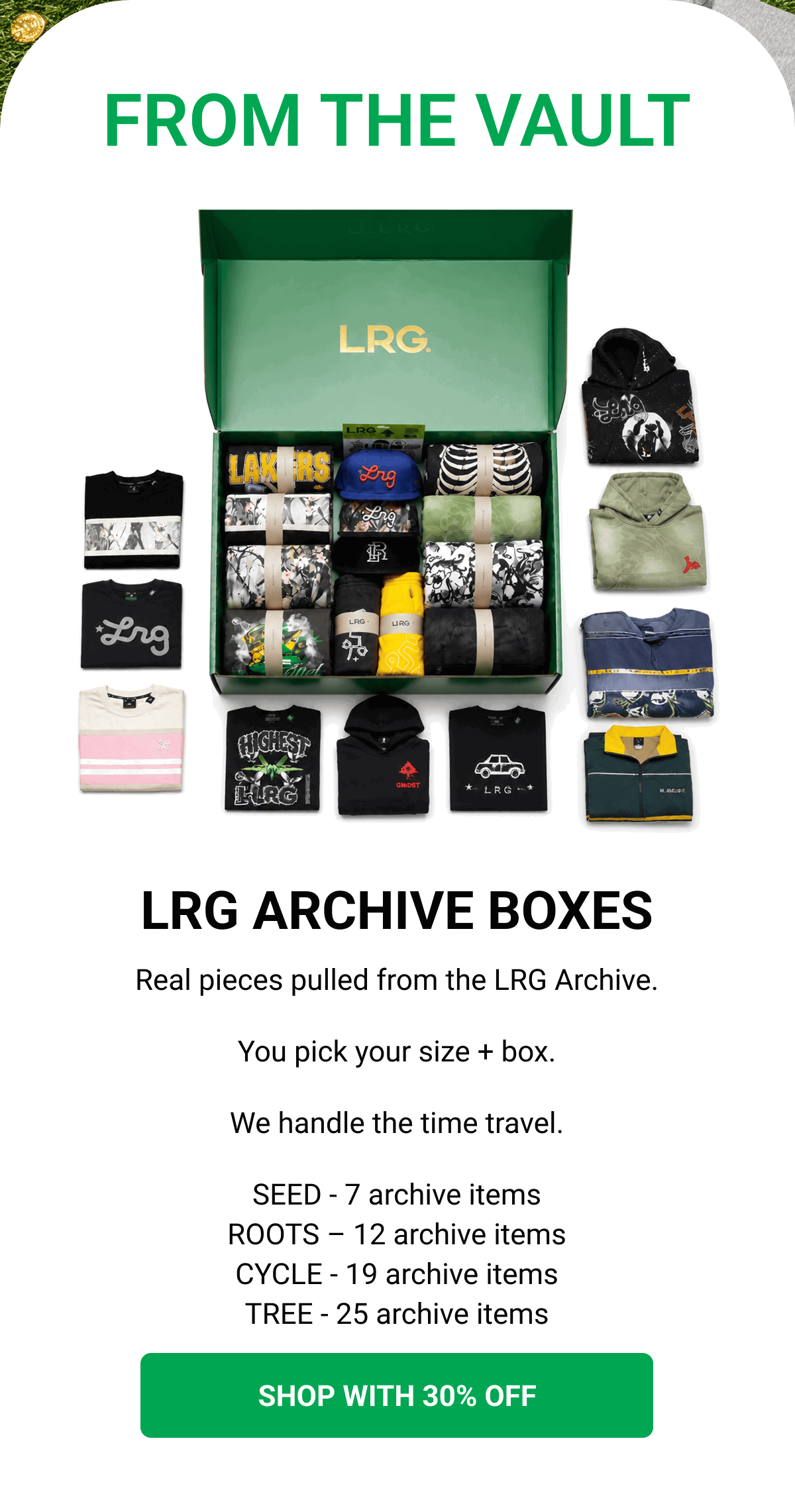 FROM THE VAULT LRG ARCHIVE BOXES Real pieces pulled from the LRG Archive. You pick your size + box. We handle the time travel. SEED - 7 archive items ROOTS – 12 archive items CYCLE - 19 archive items TREE - 25 archive items SHOP WITH 30% OFF