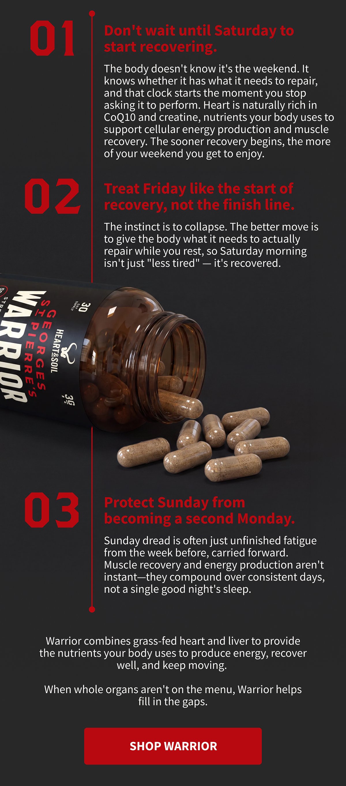 01 Don't wait until Saturday to start recovering.  The body doesn't know it's the weekend. It knows whether it has what it needs to repair, and that clock starts the moment you stop asking it to perform. Heart is naturally rich in CoQ10 and creatine, nutrients your body uses to support cellular energy production and muscle recovery. The sooner recovery begins, the more of your weekend you get to enjoy.  02 Treat Friday like the start of recovery, not the finish line.  The instinct is to collapse. The better move is to give the body what it needs to actually repair while you rest, so Saturday morning isn't just "less tired" — it's recovered.  03 Protect Sunday from becoming a second Monday.  Sunday dread is often just unfinished fatigue from the week before, carried forward. Muscle recovery and energy production aren't instant—they compound over consistent days, not a single good night's sleep.  Warrior combines grass-fed heart and liver to provide the nutrients your body uses to produce energy, recover well, and keep moving.  When whole organs aren't on the menu, Warrior helps fill in the gaps.  [[SHOP WARRIOR]]