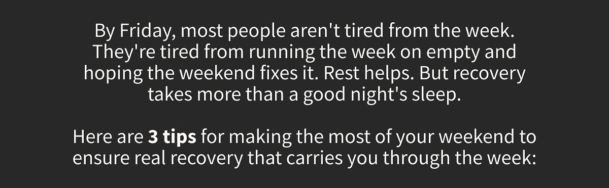 By Friday, most people aren't tired from the week. They're tired from running the week on empty and hoping the weekend fixes it. Rest helps. But recovery takes more than a good night's sleep.  Here are 3 tips for making the most of your weekend to ensure real recovery that carries you through the week: