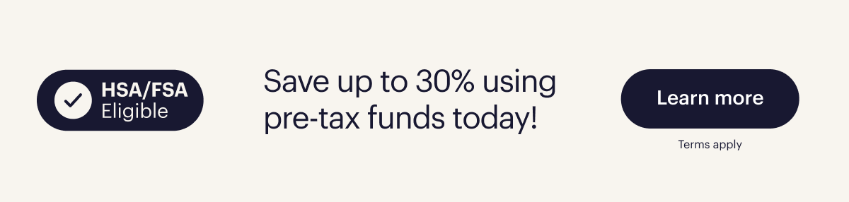 HSA/FSA Eligible. Save up to 30% using pre tax funds today. Learn more. Terms apply. 
