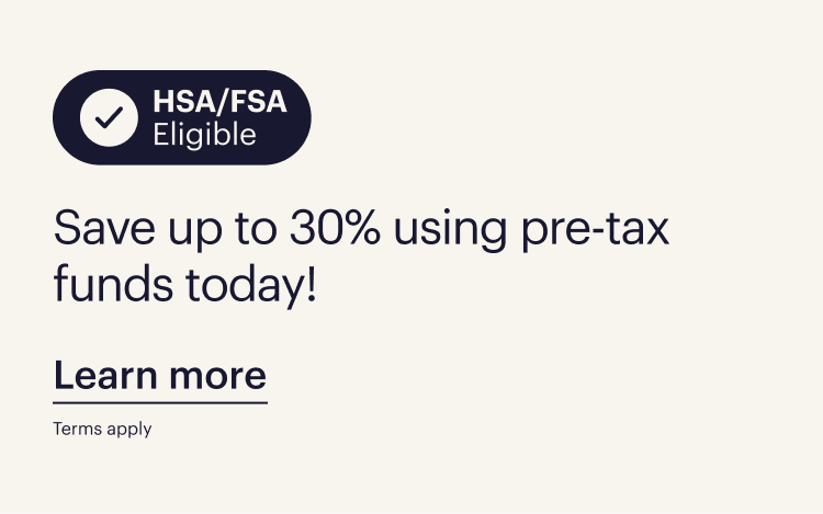 HSA/FSA Eligible. Save up to 30% using pre tax funds today. Learn more. Terms apply. 