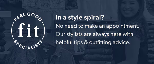 Feel good fit specialists. In a style spiral? No need to make an appointment. Our stylists are always here with helpful tips & outfitting advice.