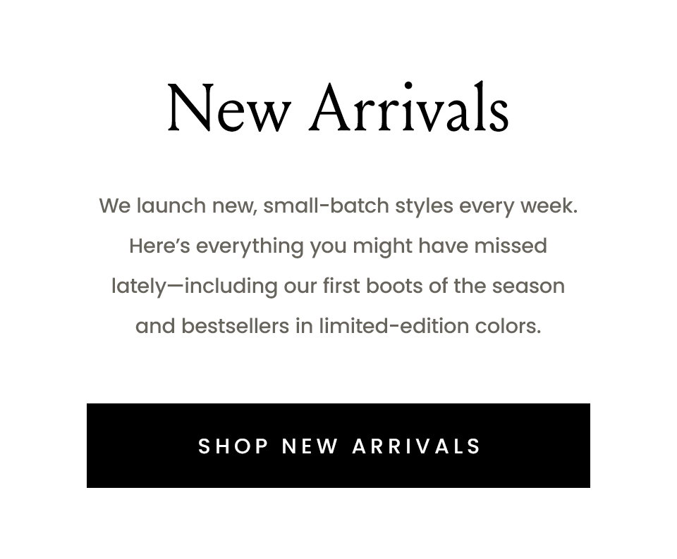 New Arrivals | We launch new, small-batch styles every week. Here’s everything you might have missed lately—including our first boots of the season and bestsellers in limited-edition colors.  < Shop New Arrivals > 
