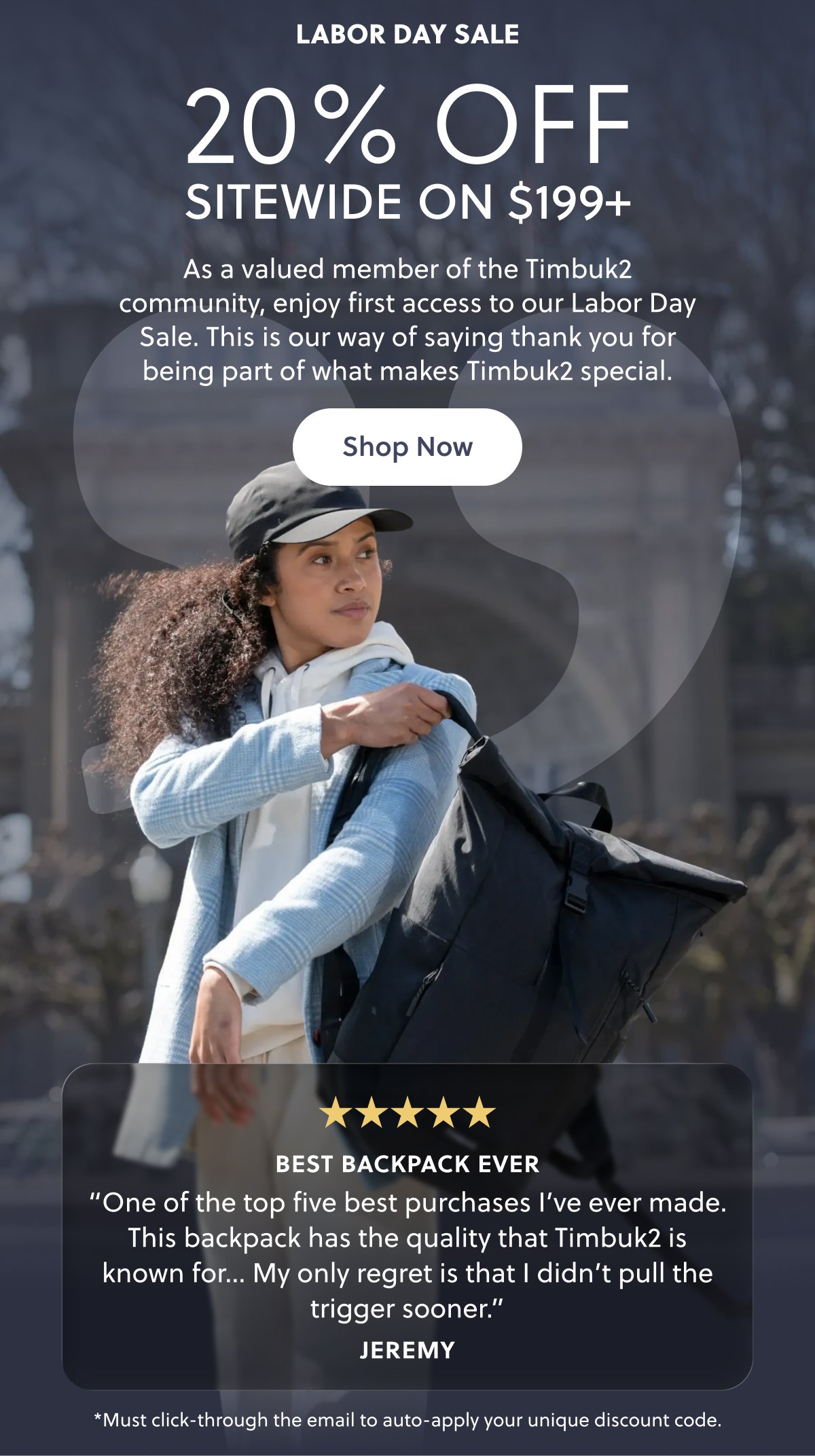 Labor Day Sale 20% Off Sitewide On $199+ As a valued member of the Timbuk2 community, enjoy first access to our Labor Day Sale. This is our way of saying thank you for being part of what makes Timbuk2 special. Shop Now Best Backpack Ever “One of the top five best purchases I’ve ever made. This backpack has the quality that Timbuk2 is known for… My only regret is that I didn’t pull the trigger sooner.” Jeremy *Must click-through the email to auto-apply your unique discount code.