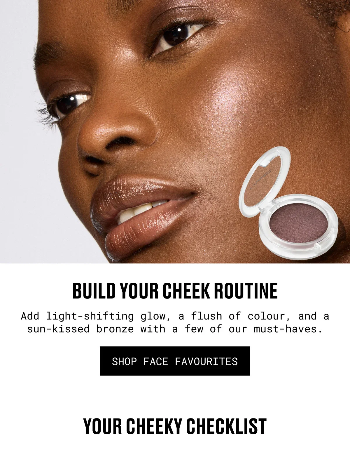 BUILD YOUR CHEEK ROUTINE | Add light-shifting glow, a flush of colour, and a sun-kissed bronze with a few of our must-haves. | SHOP FACE FAVOURITES | YOUR CHEEKY CHECKLIST
