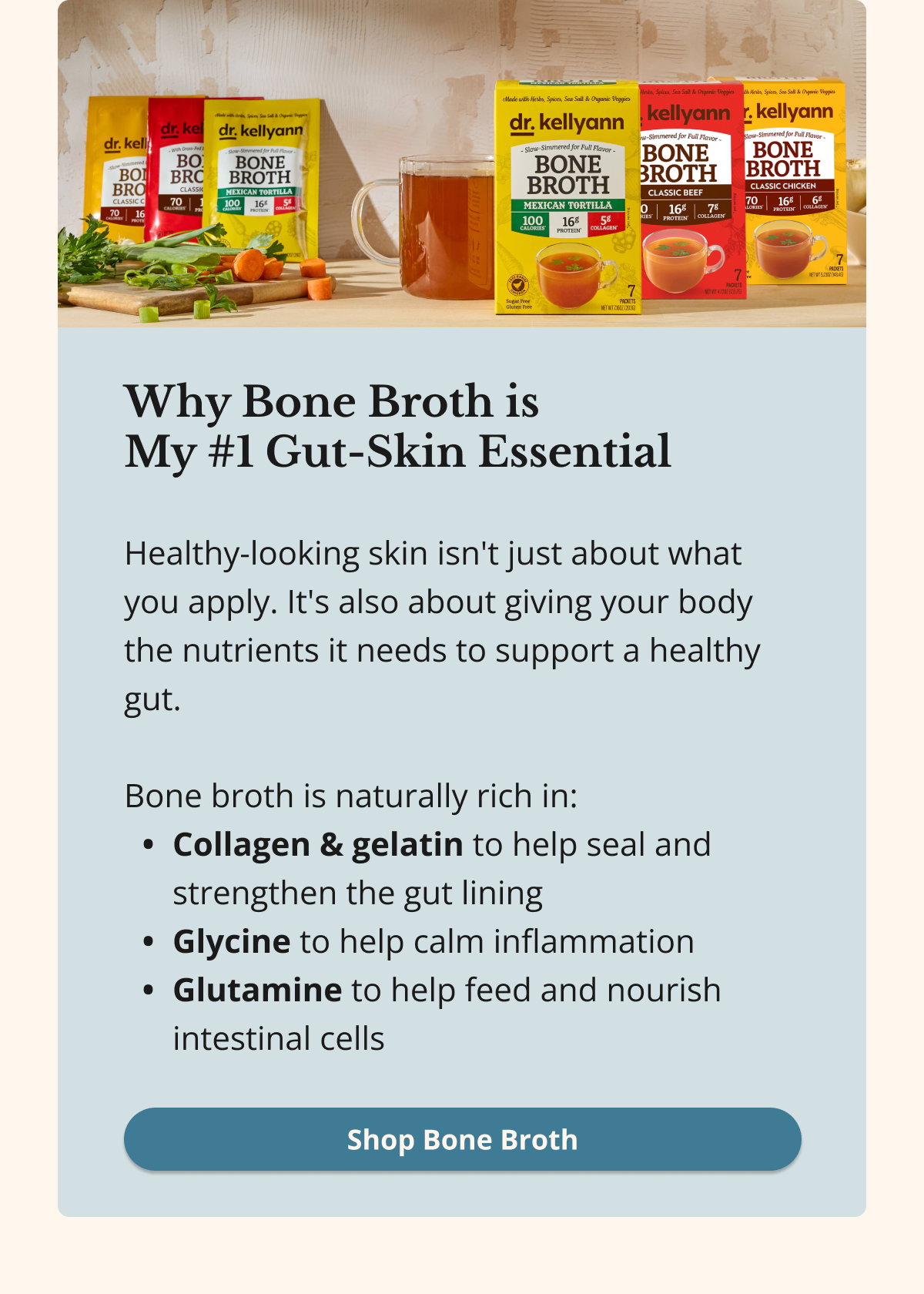 Why Bone Broth is  My #1 Gut-Skin Essential Healthy-looking skin isn't just about what you apply. It's also about giving your body the nutrients it needs to support a healthy gut.  Bone broth is naturally rich in: Collagen & gelatin to help seal and strengthen the gut lining Glycine to help calm inflammation Glutamine to help feed and nourish intestinal cells Shop Bone Broth
