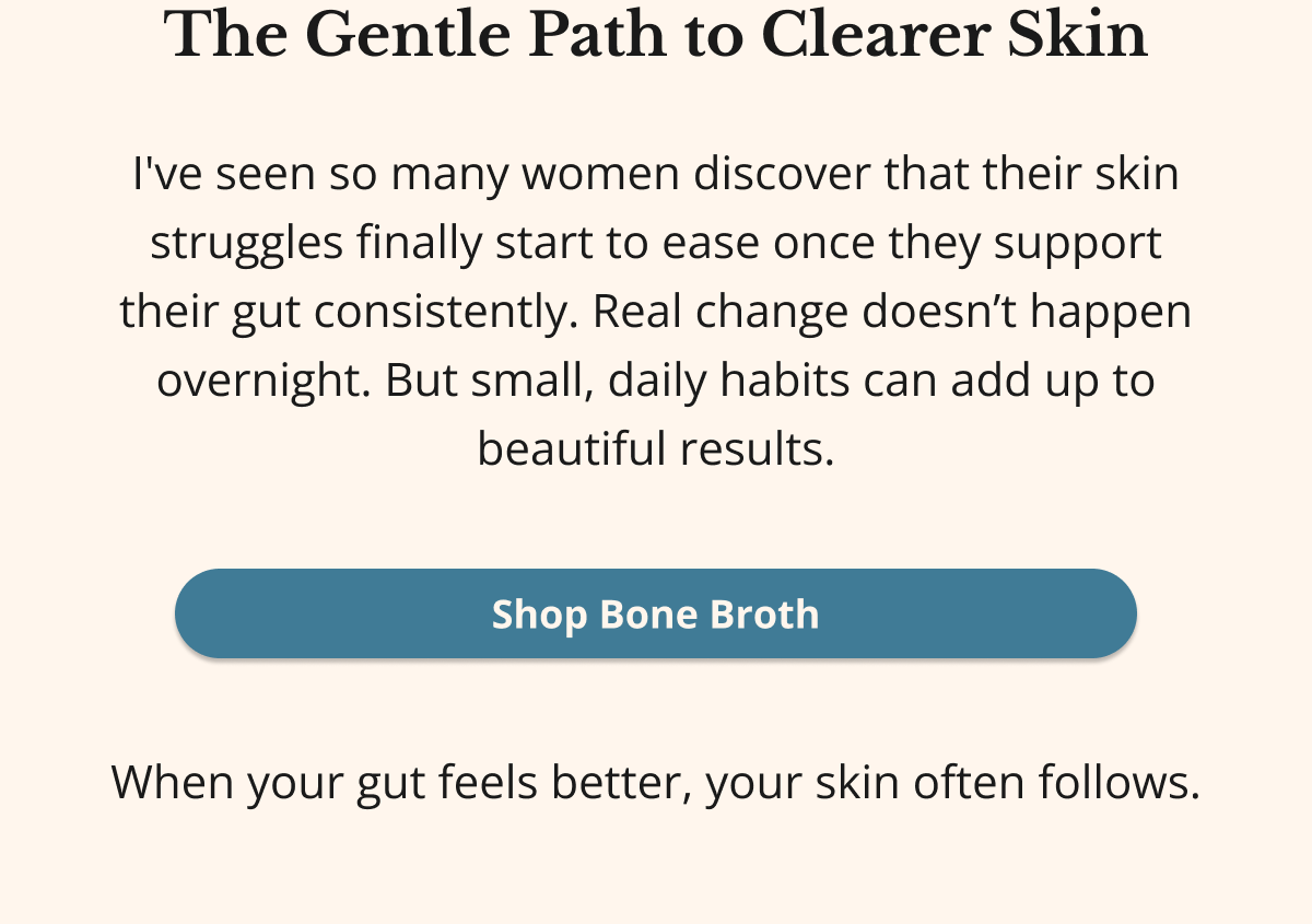 The Gentle Path to Clearer Skin I've seen so many women discover that their skin struggles finally start to ease once they support their gut consistently. Real change doesn’t happen overnight. But small, daily habits can add up to beautiful results. Shop Bone Broth When your gut feels better, your skin often follows.