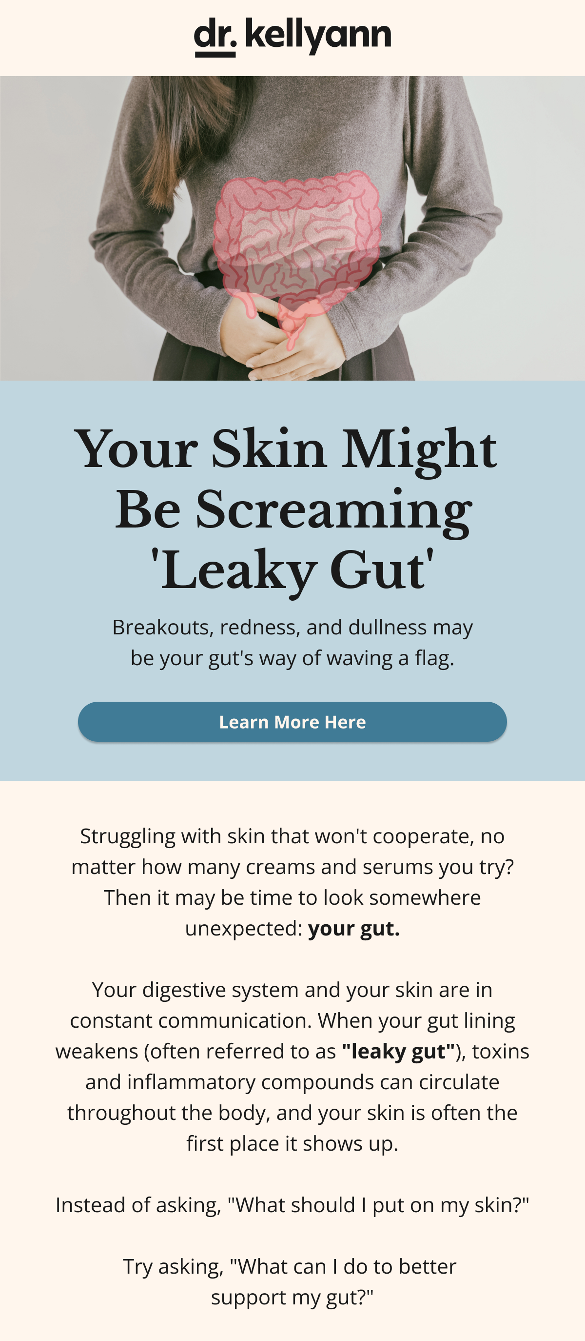 Your Skin Might  Be Screaming 'Leaky Gut' Breakouts, redness, and dullness may be your gut's way of waving a flag Learn More HereStruggling with skin that won't cooperate, no matter how many creams and serums you try? Then it may be time to look somewhere unexpected: your gut.  Your digestive system and your skin are in constant communication. When your gut lining weakens (often referred to as "leaky gut"), toxins and inflammatory compounds can circulate throughout the body, and your skin is often the first place it shows up.  Instead of asking, "What should I put on my skin?"  Try asking, "What can I do to better  support my gut?"