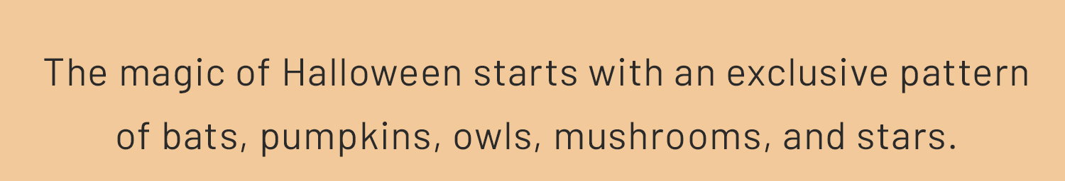 The magic of Halloween starts with an exclusive pattern of ​  bats, pumpkins, owls, mushrooms, and stars.