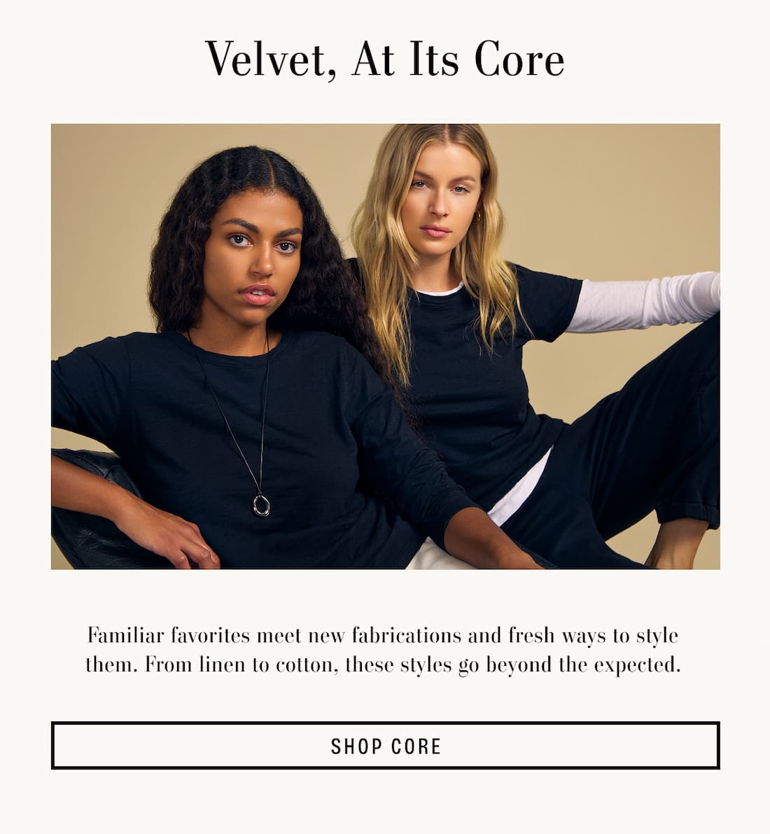 Velvet, At It's Core. Familiar favorites meet new fabrications and fresh ways to style them. From linen to cotton, these styles go beyond the expected.