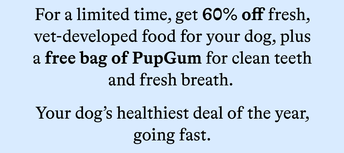 For a limited time, get 60% off fresh, vet-developed food for your dog, plus a free bag of PupGum for clean teeth and fresh breath. 
