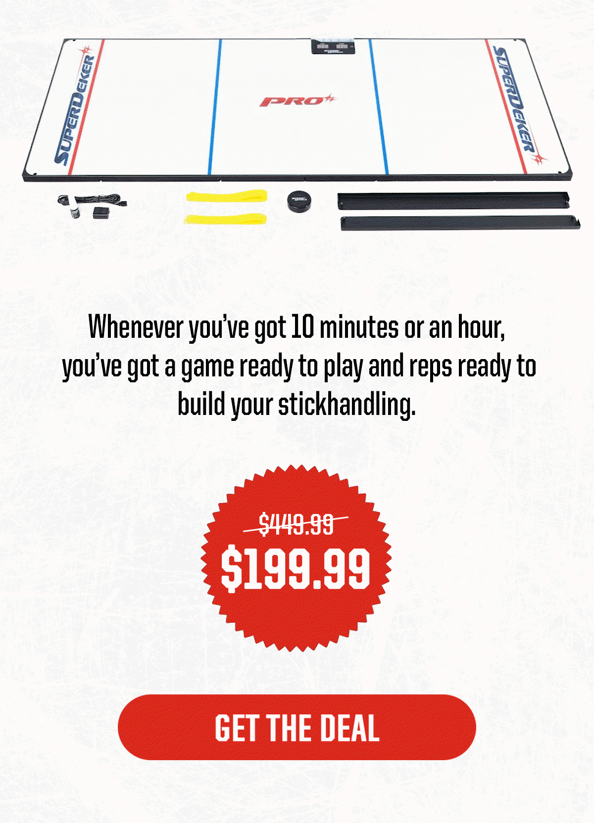 Body: Whenever you’ve got 10 minutes or an hour, you’ve got a game ready to play and reps ready to build your stickhandling. $199.99, was $449.99. CTA: Get The Deal