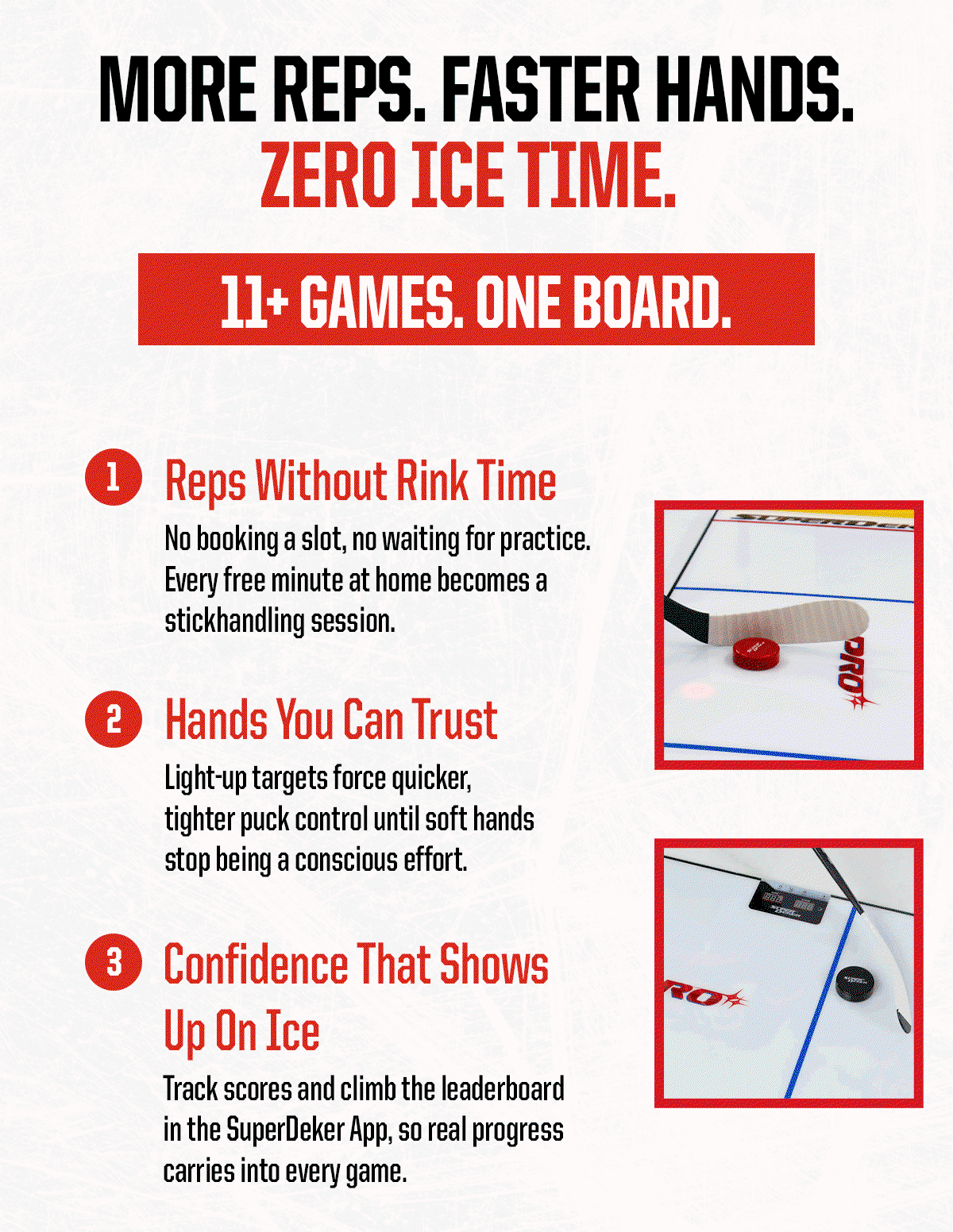 Header: More Reps. Faster Hands. Zero Ice Time. 11+ Games. One Board. Body: 1 - Reps Without Rink Time - No booking a slot, no waiting for practice. Every free minute at home becomes a stickhandling session.  2 - Hands You Can Trust - Light-up targets force quicker, tighter puck control until soft hands stop being a conscious effort. 3 - Confidence That Shows Up On Ice - Track scores and climb the leaderboard in the SuperDeker App, so real progress carries into every game.