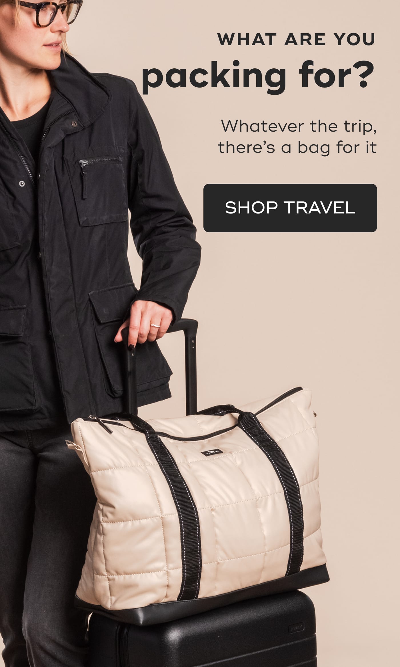 WHAT ARE YOU packing for?. Whatever the trip, there’s a bag for it. Woman in a black jacket holding a beige quilted travel bag. SHOP TRAVEL.