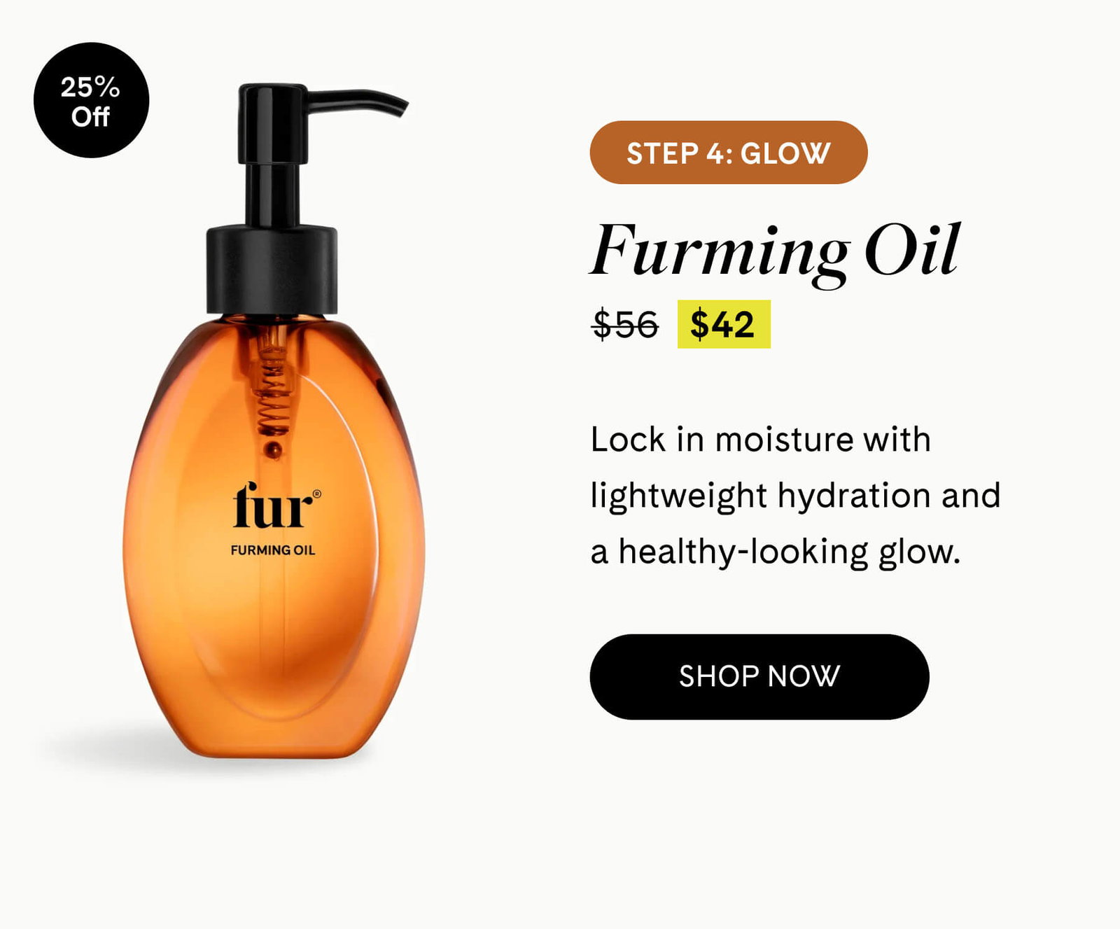 Step 4: Glow Furming Oil 25% Off $42 $56 Lock in moisture with lightweight hydration and a healthy-looking glow. SHOP NOW