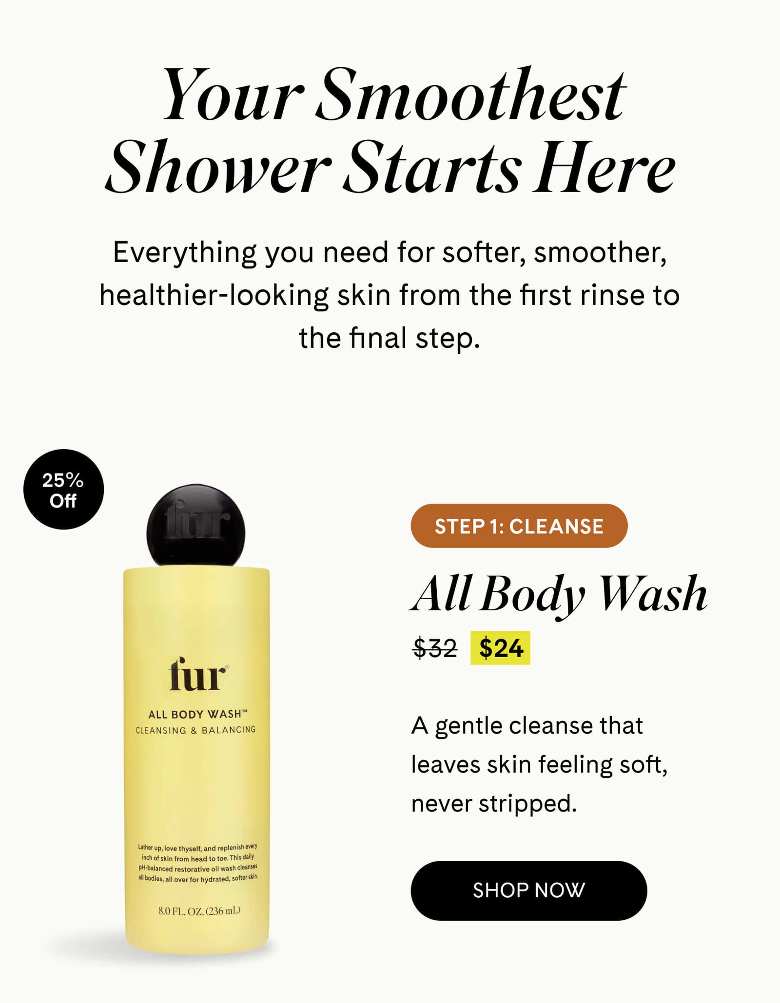 Your Smoothest Shower Starts Here Everything you need for softer, smoother, healthier-looking skin from the first rinse to the final step. 25% off Step 1: Cleanse All Body Wash 25% Off $24 $32 A gentle cleanse that leaves skin feeling soft, never stripped.  SHOP NOW