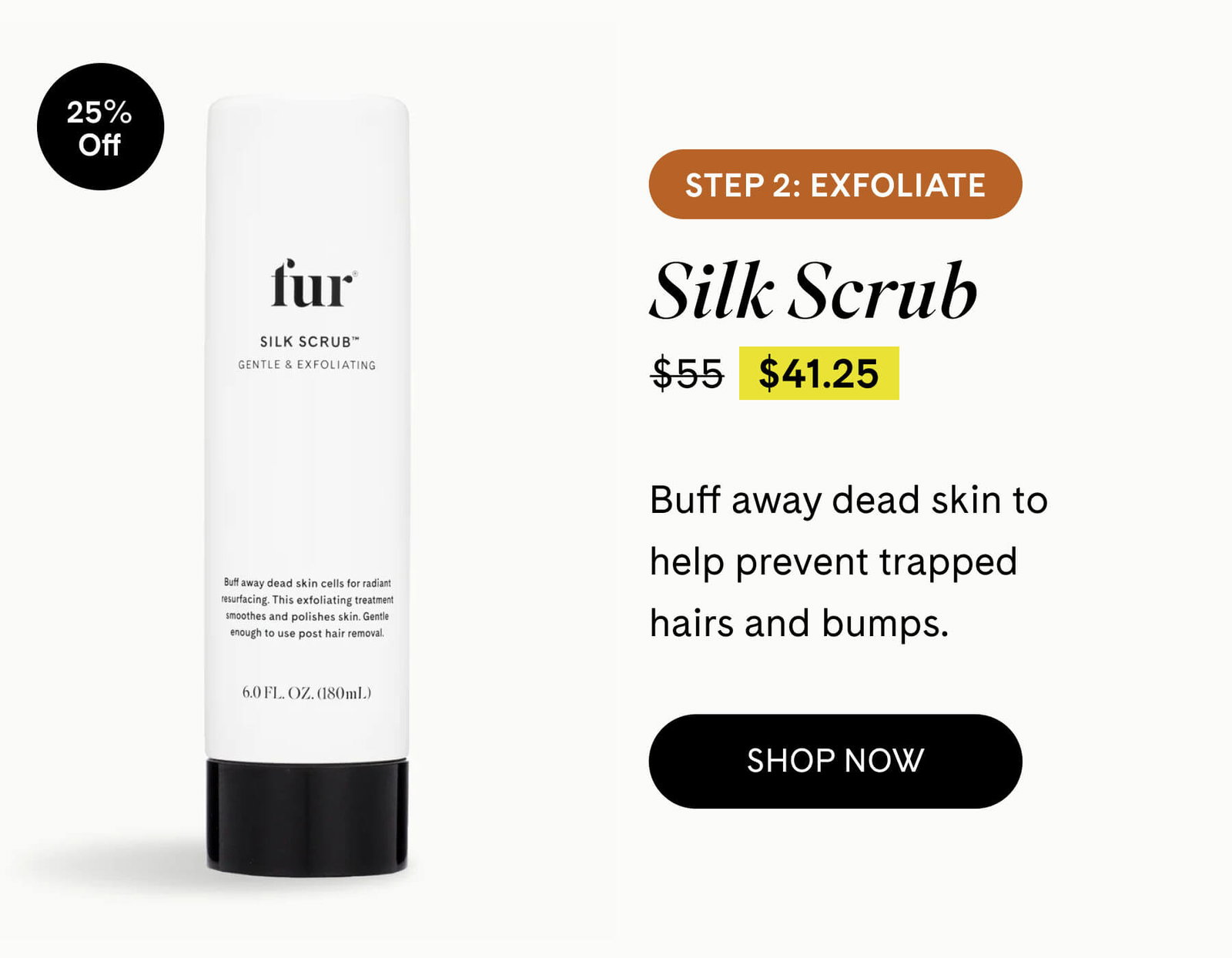 Step 2: Exfoliate Silk Scrub 25% Off $41.25 $55 Buff away dead skin to help prevent trapped hairs and bumps. SHOP NOW