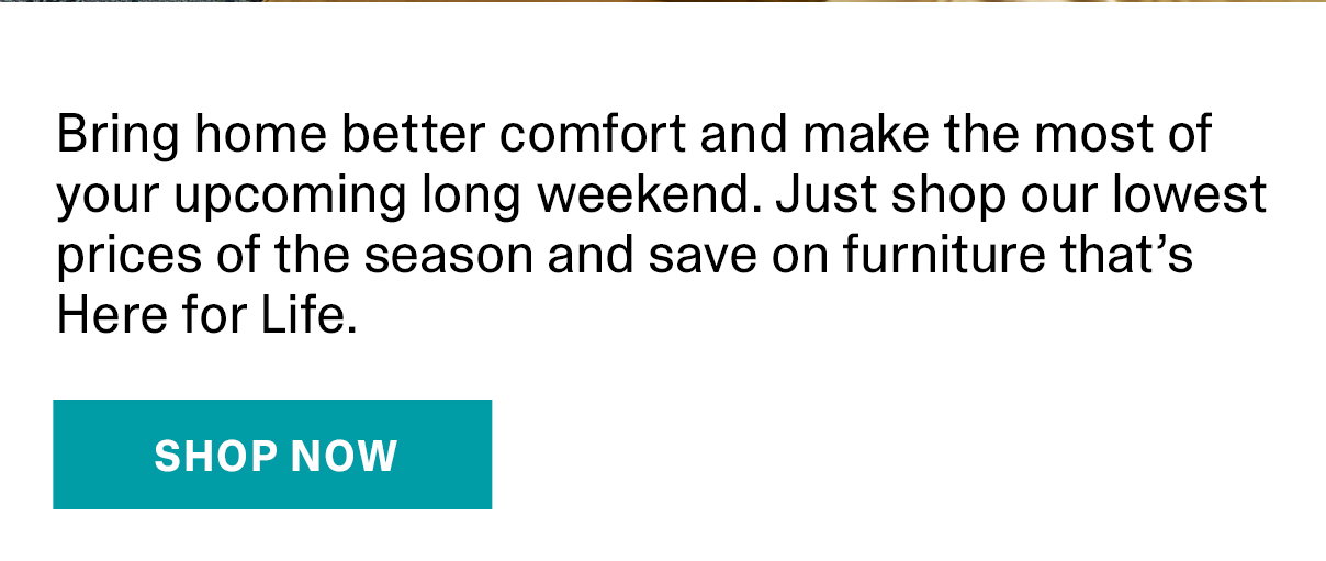 Bring home better comfort and make the most of your upcoming long weekend. Just shop our lowest prices of the season and save on furniture that's Here for Life. | SHOP NOW >>