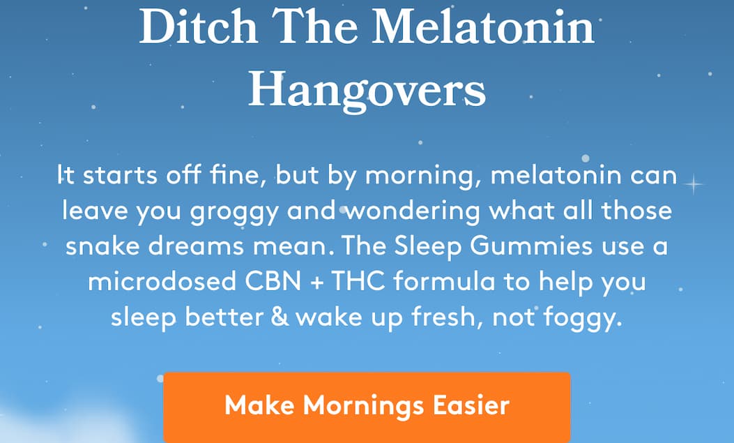 Ditch The Melatonin Hangovers It starts off fine, but by morning, melatonin can leave you groggy and wondering what all those snake dreams mean. The Sleep Gummies use a microdosed CBN + THC formula to help you sleep better & wake up fresh, not foggy. Make Mornings Easier