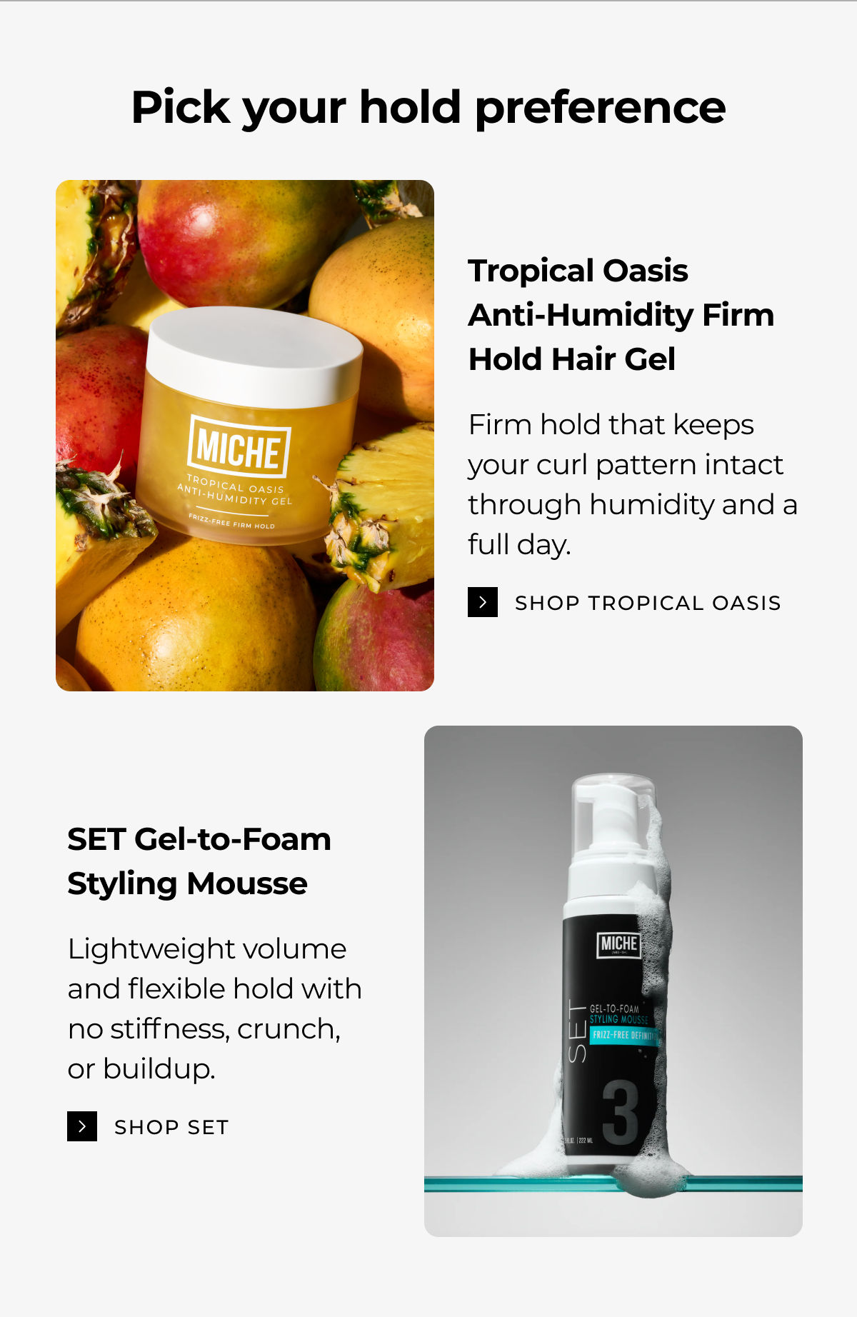 pick your hold preference tropical oasis
anti-humidity firm hold hair gel firm hold that keeps your curl pattern intact through humidity and a full day. shop tropical oasis set gel-to-foam styling mousse lightweight volume
and flexible hold with
no stiffness, crunch,
or buildup. shop set