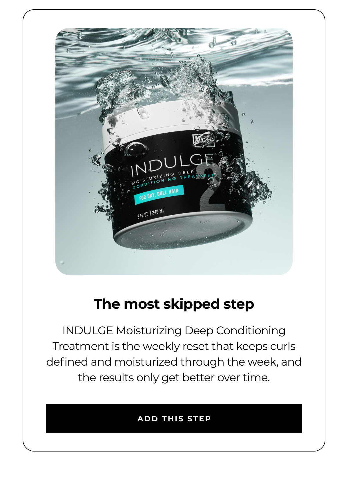 the most skipped step indulge moisturizing deep conditioning treatment is the weekly reset that keeps curls defined and moisturized through the week, and the results only get better over time. add this step