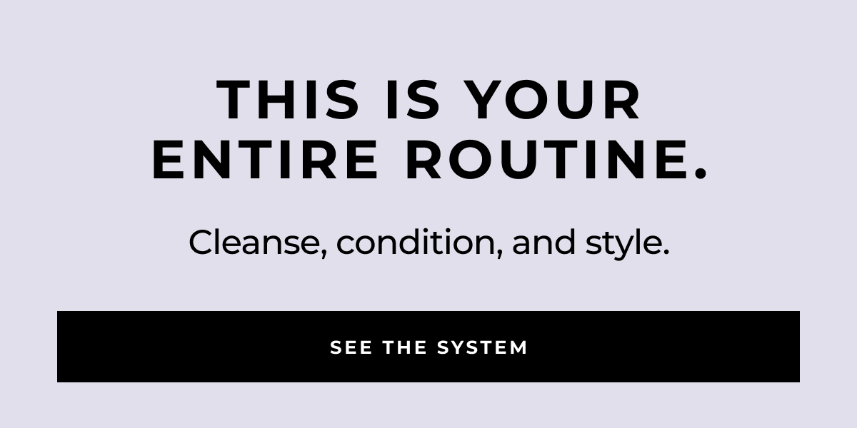 see the system cleanse, condition, and style. this is your
entire routine.