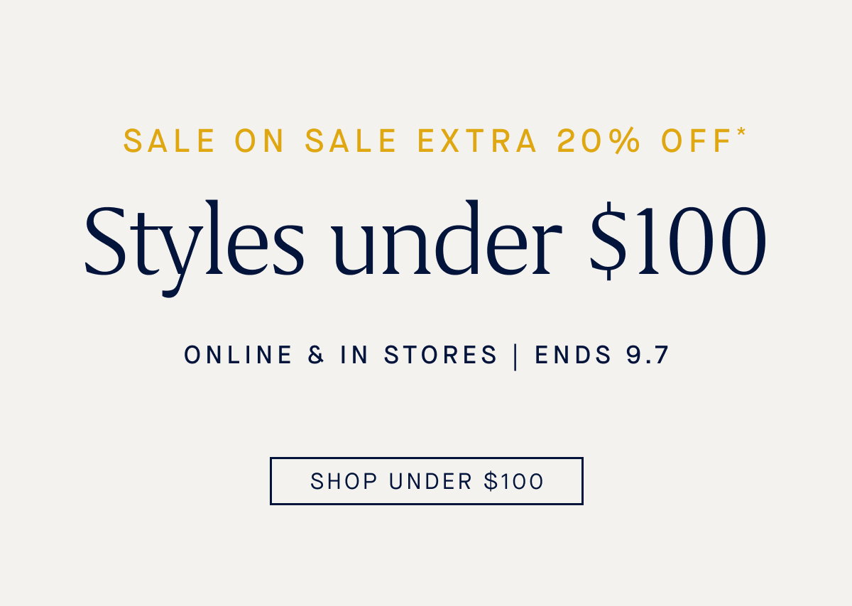 SALE ON SALE Extra 20% off* Styles under $100 Online & in stores Ends 9.7 CTA: SHOP UNDER $100