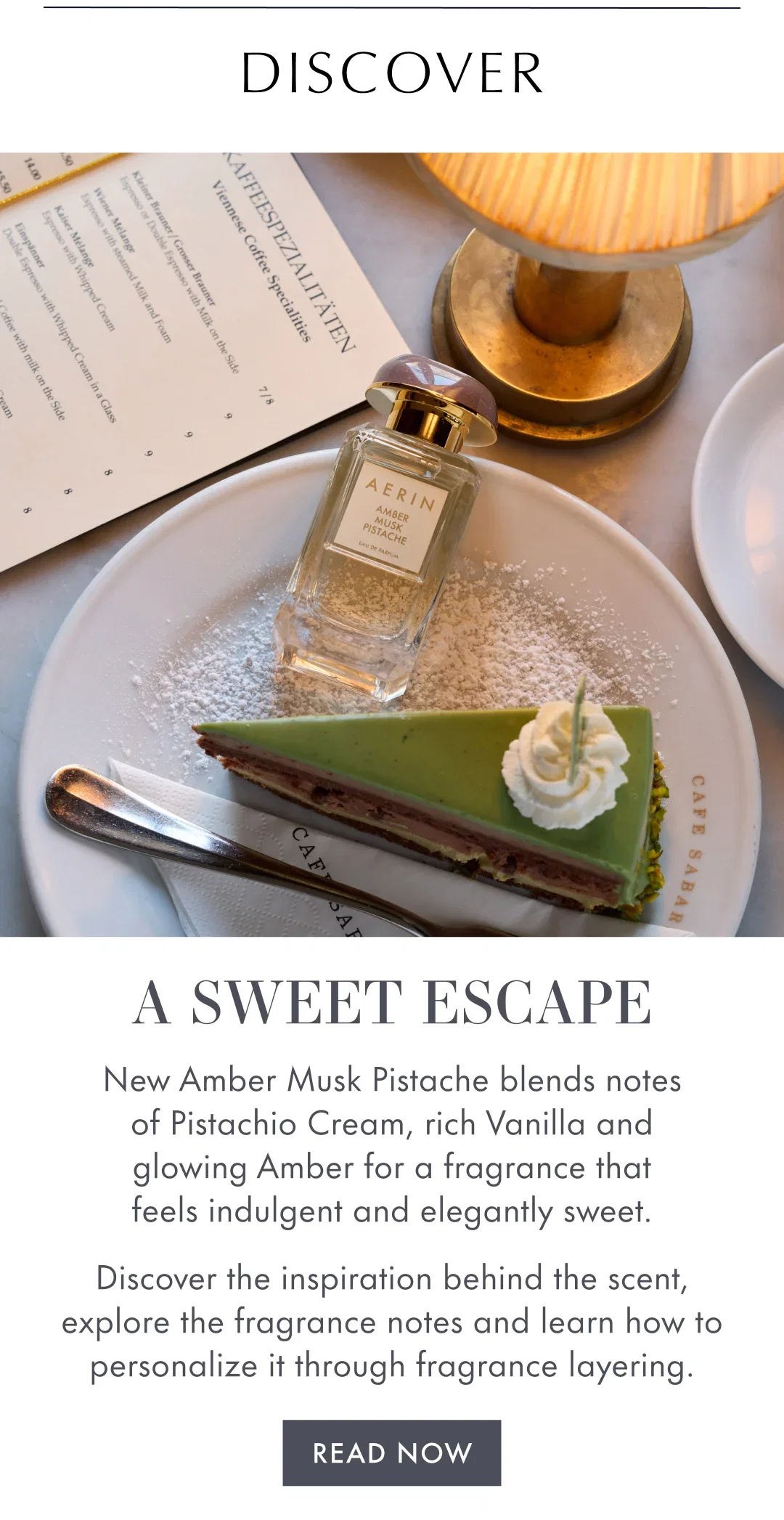 DISCOVER | A SWEET ESCAPE | New Amber Musk Pistache blends notes of Pistachio Cream, rich Vanilla and glowing Amber for a fragrance that feels indulgent and elegantly sweet. | Discover the inspiration behind the scent, explore the fragrance notes and learn how to personalize it through fragrance layering | READ NOW
