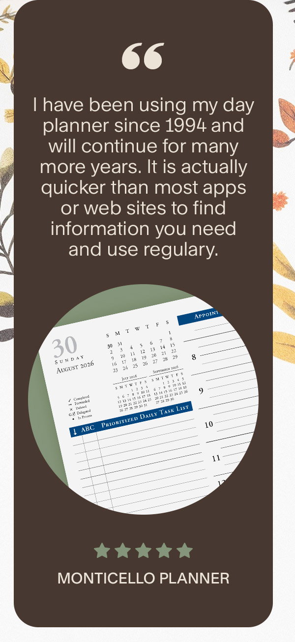 I have been using my day planner since 1994 and will continue for many more years. It is actually quicker than most apps or web sites to find information you need and use regulary. 5 stars. Monticello Planner.