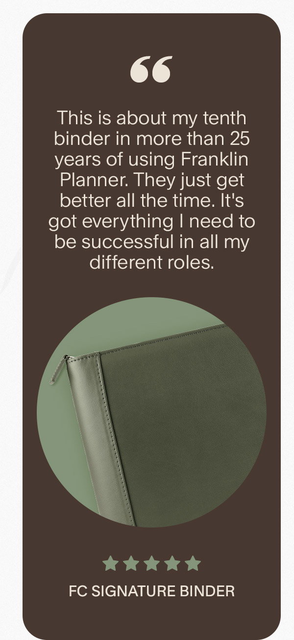 This is about my tenth binder in more than 25 years of using Franklin Planner. They just get better all the time. It's got everything I need to be successful in all my different roles. 5 stars. FC Signature Binder.