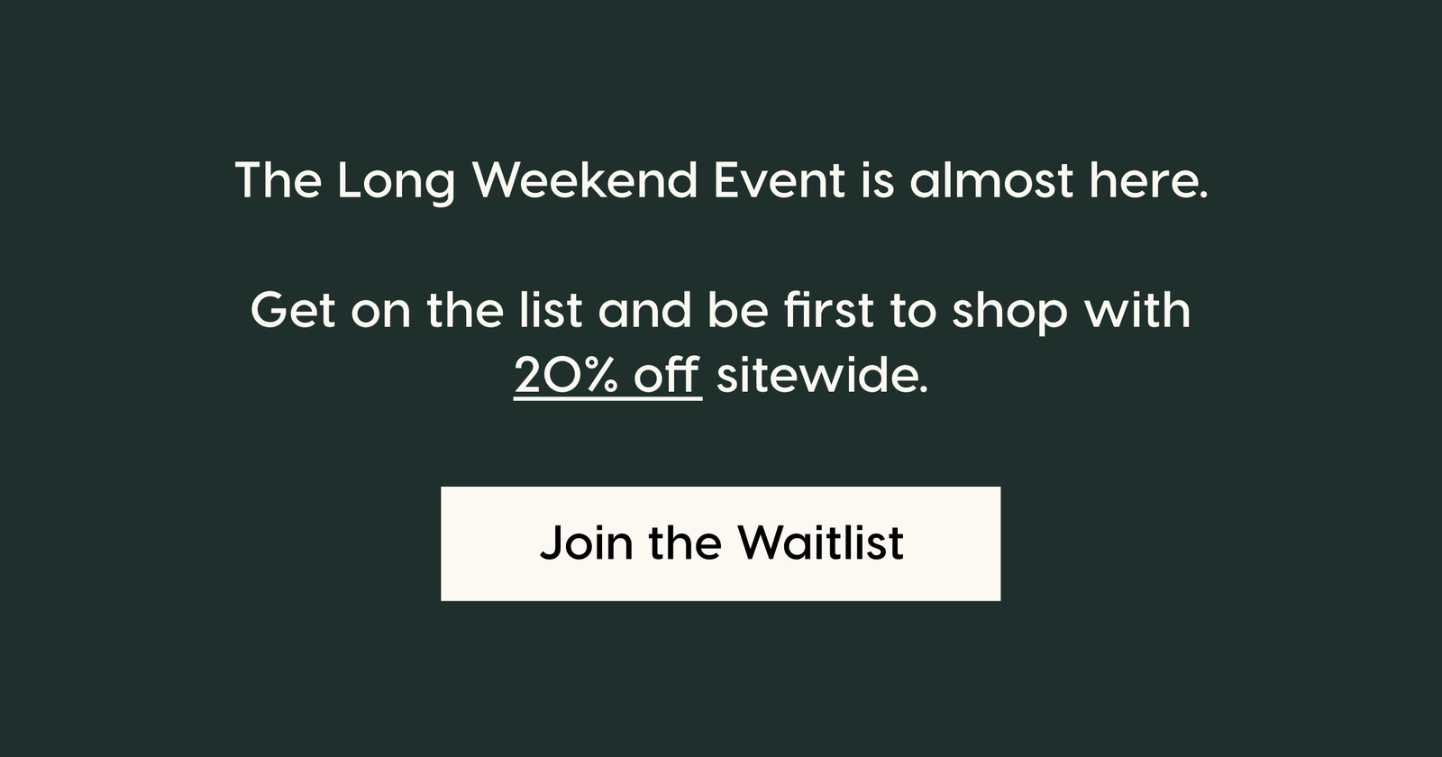 The Long Weekend Event is almost here.  Get on the list and be first to shop with 20% off sitewide.. Join the Waitlist.
