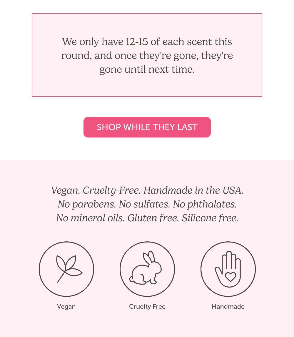 We only have 12-15 of each scent this round, and once they're gone, they're gone until next time.  Vegan. Cruelty-Free. Handmade in the USA. No parabens. No sulfates. No phthalates. No mineral oils. Gluten free. Silicone free.