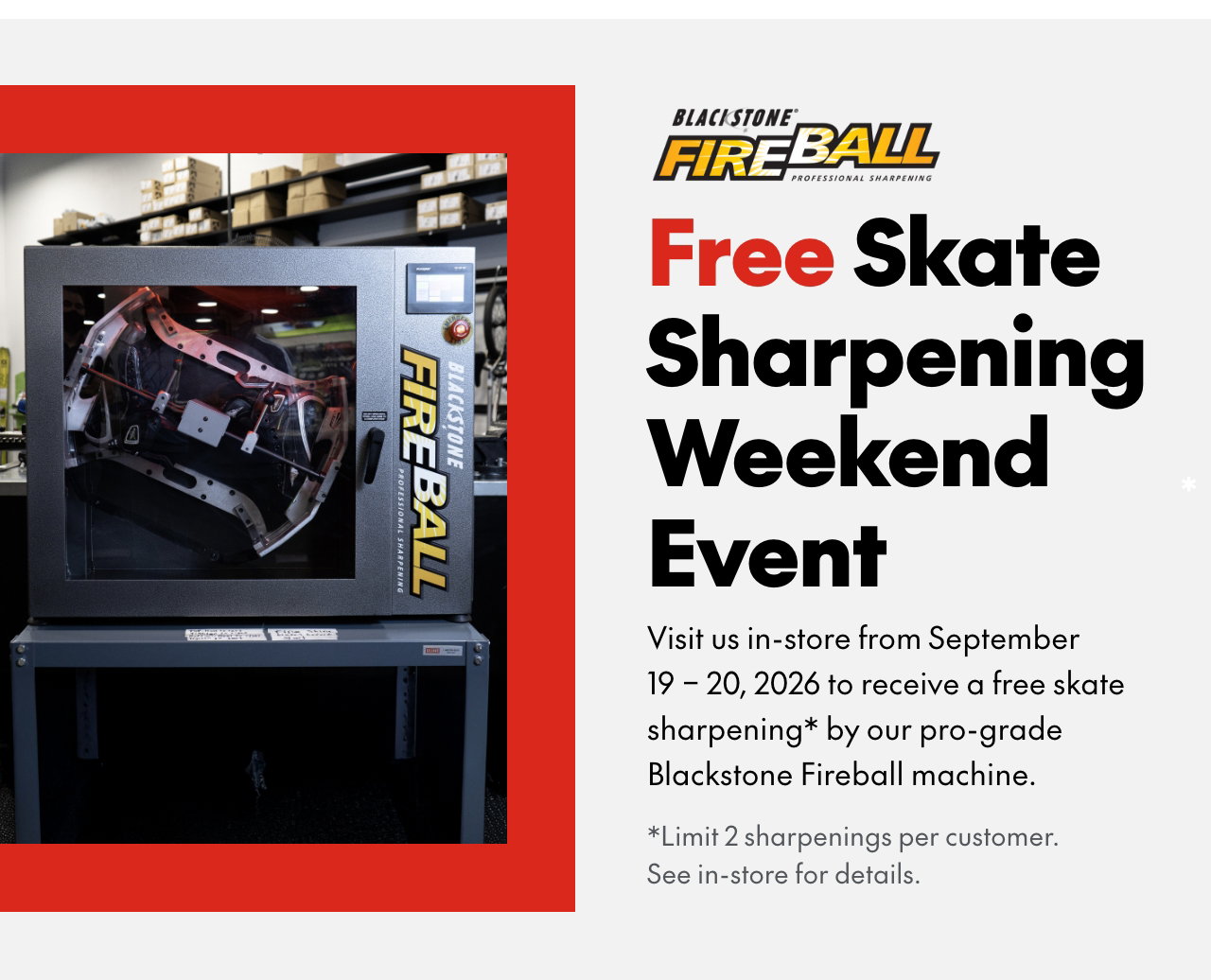 Visit us in-store from Saturday, September 19 – Sunday, September 20 to receive a free skate sharpening* by our pro-grade Blackstone Fireball machine.
*Limit 2 skate sharpenings per customer. See in-store for details.