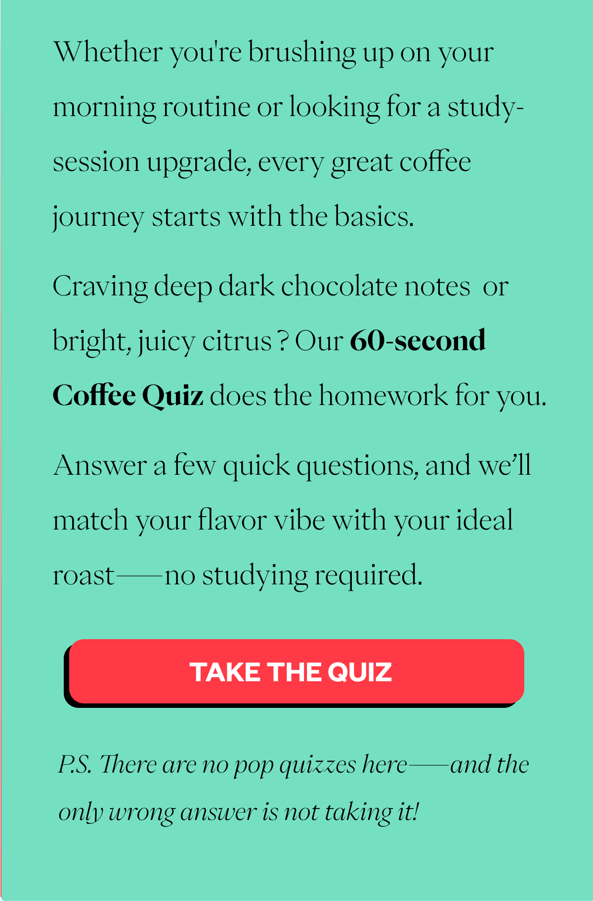 Whether you're brushing up on your morning routine or looking for a study-session upgrade, every great coffee journey starts with the basics. Craving deep dark chocolate notes 🍫 or bright, juicy citrus 🍊? Our 60-second Coffee Quiz does the homework for you. Answer a few quick questions, and we’ll match your flavor vibe with your ideal roast—no studying required. 👉 [TAKE THE QUIZ] P.S. There are no pop quizzes here—and the only wrong answer is not taking it! 