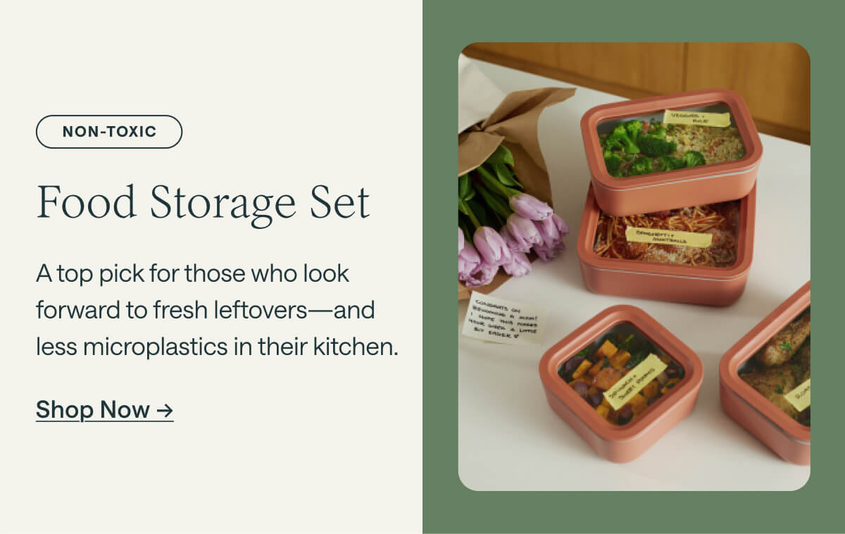 Non-Toxic Food Storage Set A top pick for those who look forward to fresh leftovers—and less microplastics in their kitchen. Shop Now ->