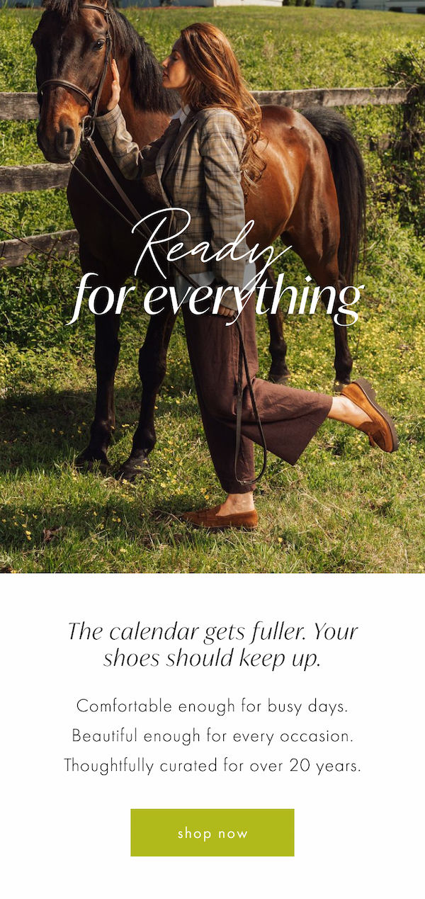 Ready for Everything. The calendar gets fuller. Your shoes should keep up. Comfortable enough for busy days. Beautiful enough for every occasion. Shop Now. 