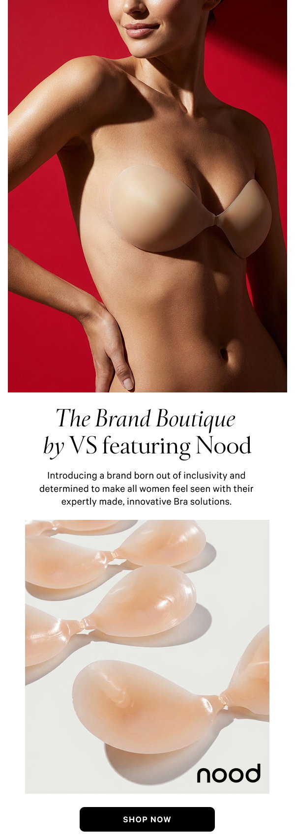 The Brand Boutique by VS Featuring Nood Introducing a brand born out of inclusivity and determined to make all women feel seen with their expertly made, innovative Bra solutions. Shop Now