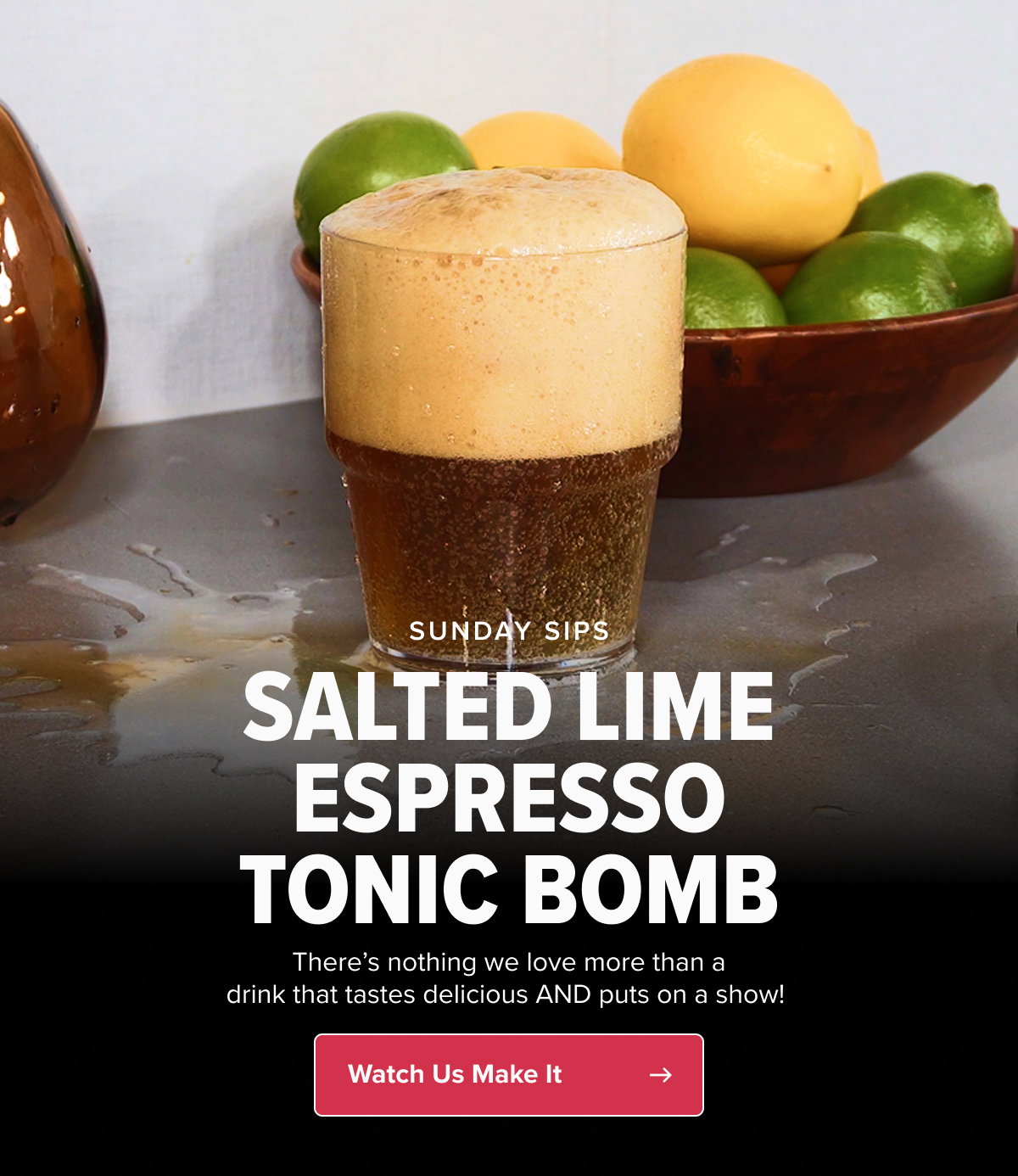 SUNDAY SIPS SALTED LIME ESPRESSO TONIC BOMB There’s nothing we love more than a drink that tastes delicious AND puts on a show!  CTA: Watch Us Make It