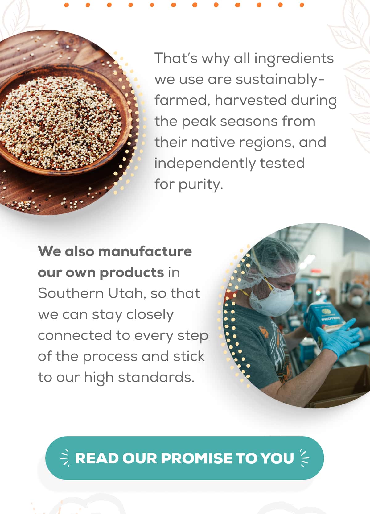 That’s why all ingredients we use are sustainably-farmed, harvested during the peak seasons from their native regions, and independently tested for purity.  We also manufacture our own products in Southern Utah, so that we can stay closely connected to every step of the process and stick to our high standards.   READ OUR PROMISE TO YOU
