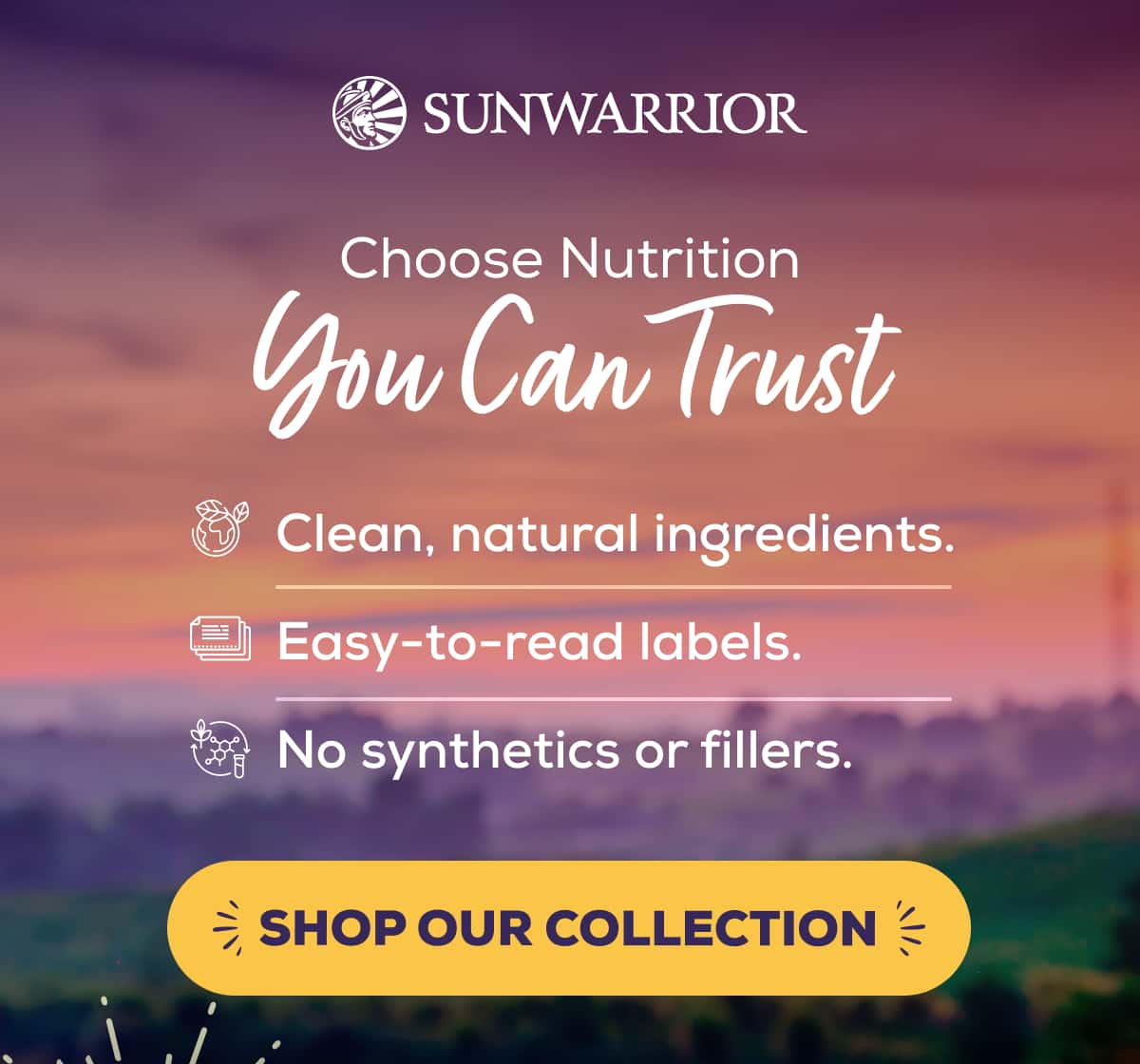 Choose Nutrition You Can Trust Clean, natural ingredients. Easy-to-read labels. No synthetics or fillers.   SHOP OUR COLLECTION