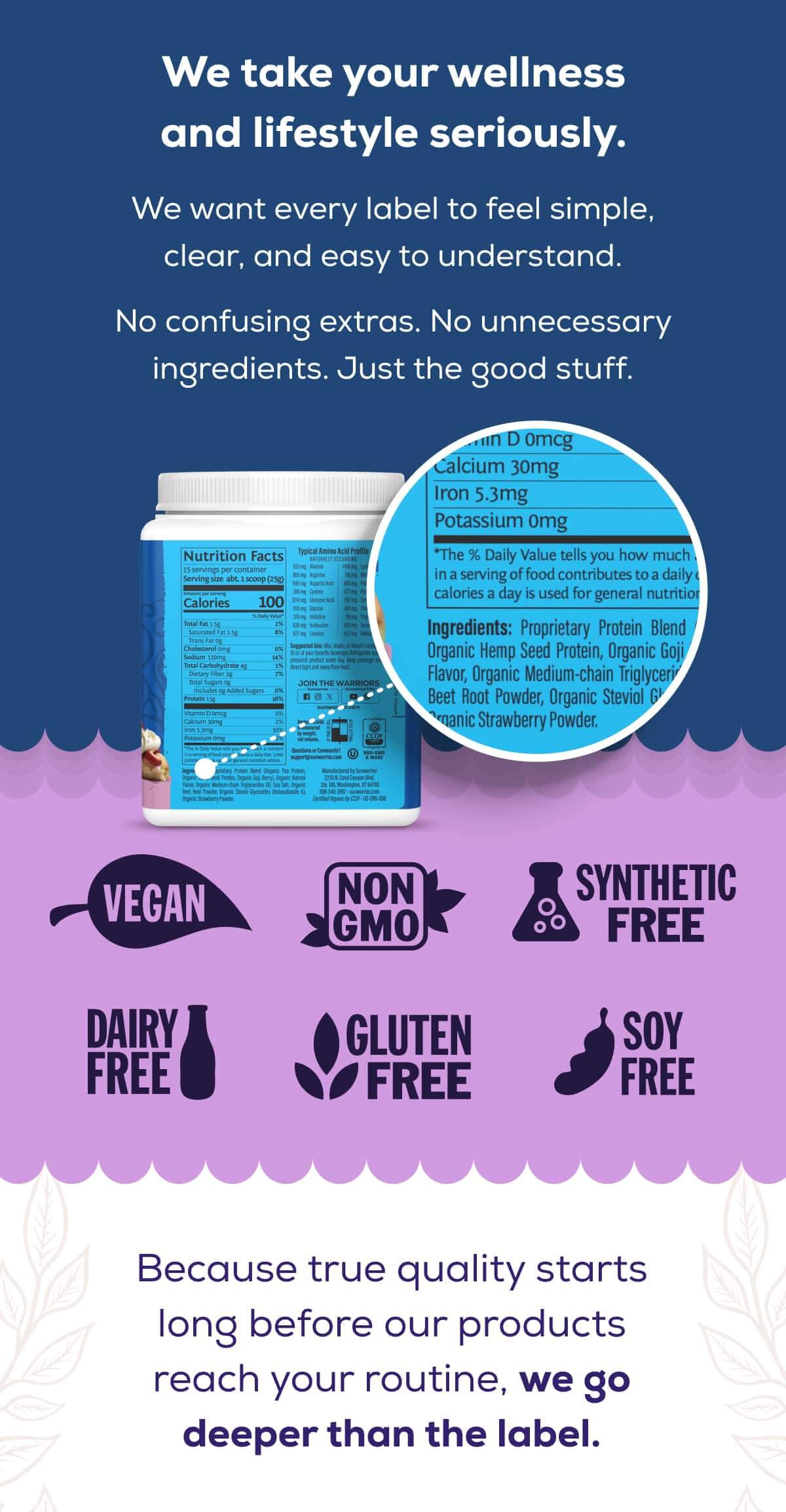 We take your wellness and lifestyle seriously.  We want every label to feel simple, clear, and easy to understand.   No confusing extras. No unnecessary ingredients. Just the good stuff.   Vegan Non-GMO Synthetic-Free Dairy-Free Gluten-Free Soy-Free   Because true quality starts long before our products reach your routine, we go deeper than the label.