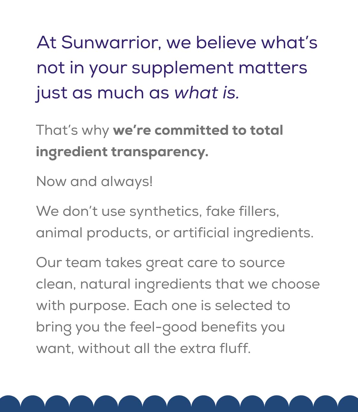 At Sunwarrior, we believe what’s not in your supplement matters just as much as what is.  That’s why we’re committed to total ingredient transparency. Now and always!  We don’t use synthetics, fake fillers, animal products, or artificial ingredients.   Our team takes great care to source clean, natural ingredients that we choose with purpose. Each one is selected to bring you the feel-good benefits you want, without all the extra fluff.