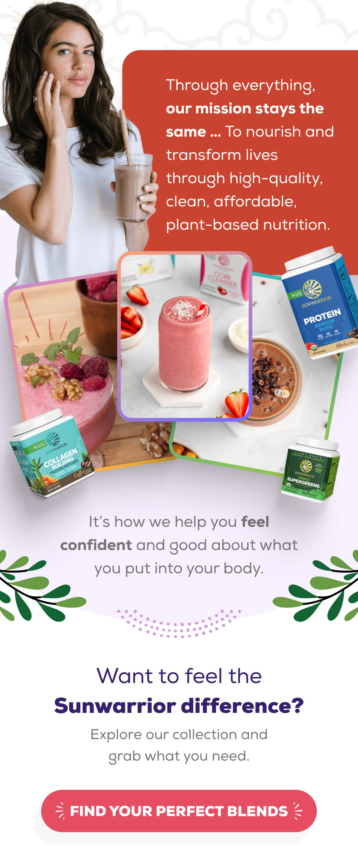 Through everything, our mission stays the same … To nourish and transform lives through high-quality, clean, affordable, plant-based nutrition.  It’s how we help you feel confident and good about what you put into your body.  Want to feel the Sunwarrior difference? Explore our collection and grab what you need.    FIND YOUR PERFECT BLENDS