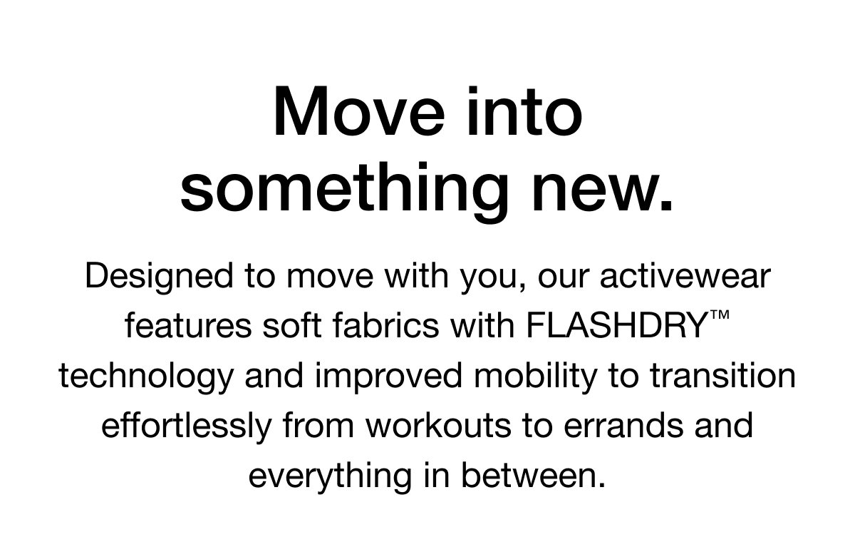 Designed to move with you, our activewear features soft fabrics with FLASHDRY technology and improved mobility to transition effortlessly from workouts to errands and everything in between.